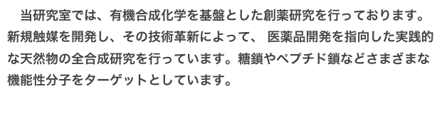 　当研究室では、有機合成化学を基盤とした創薬研究を行っております。
新規触媒を開発し、その技術革新によって、 医薬品開発を指向した実践的な天然物の全合成研究を行っています。糖鎖やペプチド鎖などさまざまな機能性分子をターゲットとしています。